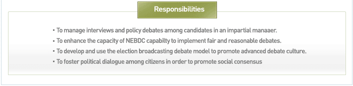 Responsibilities : To manage interviews and policy debates among candidates in an impartial manaaer. To enhance the capacity of NEBDC capabilty to implement fair and reasonable debates. To develop and use the election broadcasting debate model to promote advanced debate culture. To foster political dialogue among citizens in order to promote social consensus.