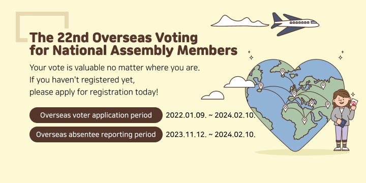 The 22nd Overseas Voting for National Assembly Members
Your vote is valuable
no matter where you are.
If you haven't registered yet,
please apply for registration today!
Overseas voter application period2022.01.09. ~ 2024.02.10.
Overseas absentee reporting period2023.11.12. ~ 2024.02.10.